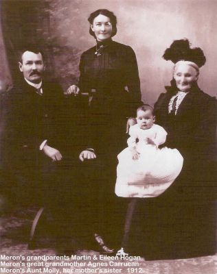 1912 - Martin and Eileen and Molly Hogan with Agnes Carrucan
Eileen Bedelia Carrucan (1886-1945) married Martin Denis Hogan (1881-1936) in 1911. Eileen was a grand daughter of Peter Carrucan and Hannah Woods. They had 3 children, Mary Patricia (Molly) who is shown here, along with Patrick Daniel and Kathleen Maie (Kathy) Hogan. The photo also shows Eileen's mother Agnes Mary Carrucan nee Hardbottle (1864-1944). The Meron referred to in the photo is their grand daughter Meron Mildred Renault nee Hogan. Photo provided by David Reinger, the husband of Meron Mildred Reinger nee Renault, who is a great grand daughter of Peter Carrucan and Hannah Woods.
