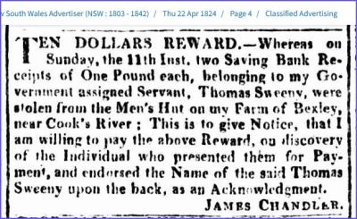1824-04-22 Sweeny in Sydney Gazette and New South Wales Advertiser, Thursday, April 22, 1824, page 4 
In the Sydney Gazette and New South Wales Advertiser of Thursday, April 22, 1824, there is an interesting advertisement: ‘TEN DOLLARS REWARD. – Whereas on Sunday the 11th inst. two Saving Bank Receipts of One Pound each, belonging to my Government assigned Servant, Thomas Sweeny, were stolen from the Men’s Hut on my Farm of Bexley, near Cook’s River; This is to give Notice, that I am willing to pay the above Reward, on discovery of the Individual who presented them for Payment, and endorsed the Name of the said Thomas Sweeny upon the back, as an Acknowledgement. JAMES CHANDLER
