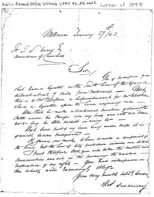 1843 letter of Thomas Sweeney
An important insight into the lives of Thomas and Margaret Sweeney prior to taking up their land in Nillumbik comes from a letter written by Thomas in Melbourne on January 27th 1843 to G.S. Airey Esq., Commissioner of Crown Lands. This letter is reproduced below.
Sir, this is to inform you that I am a Squatter on the South side of the Yarra distant about seven miles from Melbourne – That there is a Mr Bellfleur a Superintendent for Mr. Walker who is a Squatter upon the lands adjoining me – And he makes a continual practice of driving the Cattle under his Charge over my lands and with all I can do or say he still persists in doing so – That some part of my land being under crops it is of a most serious consequence – It grieves me much to have to make a complaint of this kind, but the Law of self protection induces me so to do. I trust therefore that you will take the matter into Consideration and aid in the procuring the wanted – restoration of my rights – Your kind interference in this behalf will Exceedingly oblige – Your very humble and obedient Servant. Thos Sweeney.’  
This letter is reproduced courtesy of the Public Record Office Victoria "VPRS-96.P2, Unit 1".
