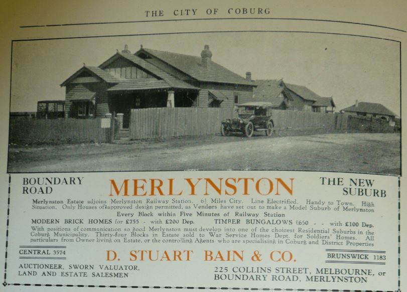 1920s land sale advertisement showing  the Bain home
In 1919 Donald Bain bought the 31 hectares Station Heights Estate, immediately west of the Coburg North railway station. In 1921, He subdivided it into 200 housing blocks and began to sell land and build ‘spec’ houses, firstly from his home in Boundary Road and then from his newly built residence at 21 Orvieto Street. He called the new estate Merlynston, after his daughter Merlyn. 
Bain eventually became a local councillor and president of the Merlynston Progress Association which had a hall in Novian Street. The railway station was renamed Merlynston and the street to its immediate east is Bain Avenue.
This land sale advertisement shows Bain's then home on the corner of Merlyn St and Boundary Rd. This house was demolished in 2008.
