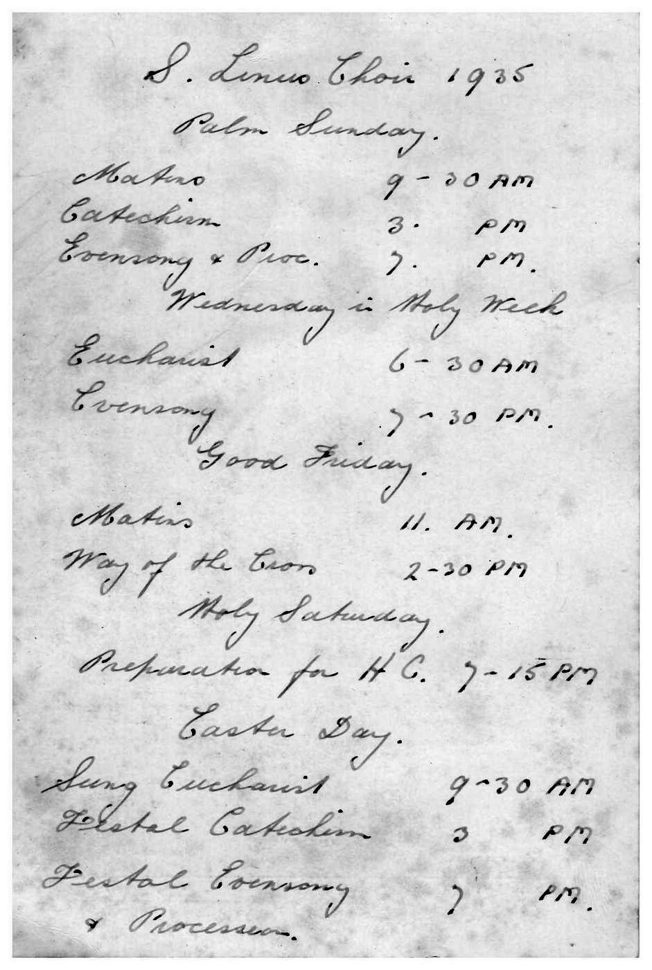 1935 St Linus Choir Easter Times - 2
A strong musical and ceremonial tradition was evident at St Linus right from the start, with a robed choir gracing the services until 1977.

This holy card shows the Choir times for Easter 1935. It was indeed a full program
Palm Sunday - Matins 9:30AM, Catechism 3PM, Ceremony and Procession 7PM
Wednesday in Holy Week - Eucharist 6:30PM, Evensong 7:30PM
Good Friday - Matins 11AM, Way of the Cross 2:30PM
Holy Saturday - Preparation for HC 7:15PM
Easter Day - Sung Eucharist 9:30AM, Festal Catechism 3PM, Festal Evensong 7PM
